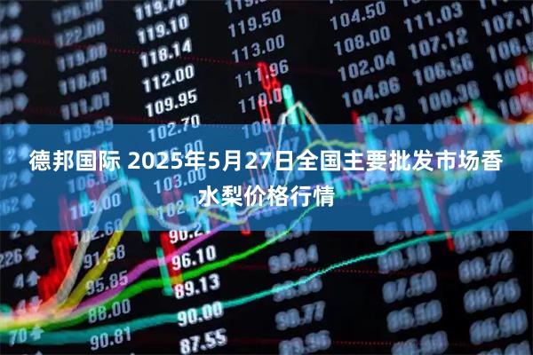 德邦国际 2025年5月27日全国主要批发市场香水梨价格行情