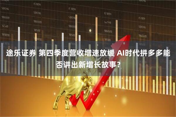 途乐证券 第四季度营收增速放缓 AI时代拼多多能否讲出新增长故事？