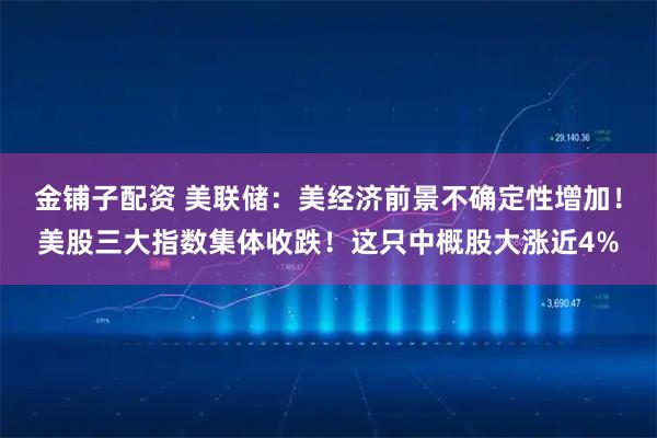 金铺子配资 美联储：美经济前景不确定性增加！美股三大指数集体收跌！这只中概股大涨近4%