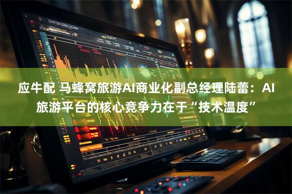 应牛配 马蜂窝旅游AI商业化副总经理陆蕾：AI旅游平台的核心竞争力在于“技术温度”