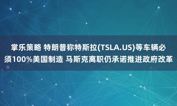 掌乐策略 特朗普称特斯拉(TSLA.US)等车辆必须100%美国制造 马斯克离职仍承诺推进政府改革