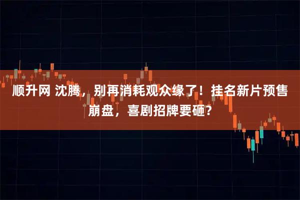 顺升网 沈腾，别再消耗观众缘了！挂名新片预售崩盘，喜剧招牌要砸？