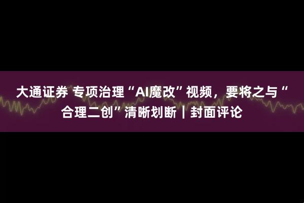 大通证券 专项治理“AI魔改”视频,要将之与“合理二创”清晰划断|封面评论