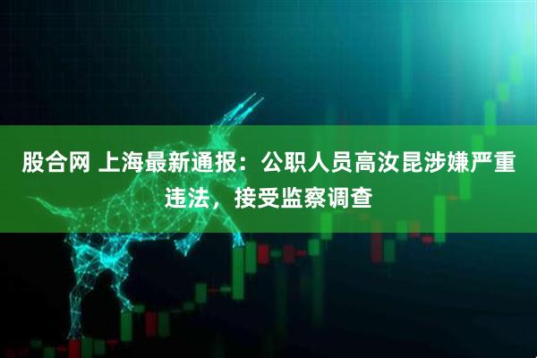 股合网 上海最新通报：公职人员高汝昆涉嫌严重违法，接受监察调查