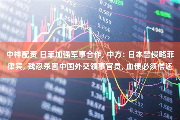 中祥配资 日菲加强军事合作, 中方: 日本曾侵略菲律宾, 残忍杀害中国外交领事官员, 血债必须偿还