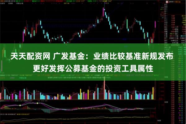 天天配资网 广发基金:业绩比较基准新规发布 更好发挥公募基金的投资工具属性