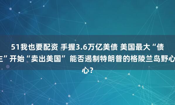 51我也要配资 手握3.6万亿美债 美国最大“债主”开始“卖出美国” 能否遏制特朗普的格陵兰岛野心？