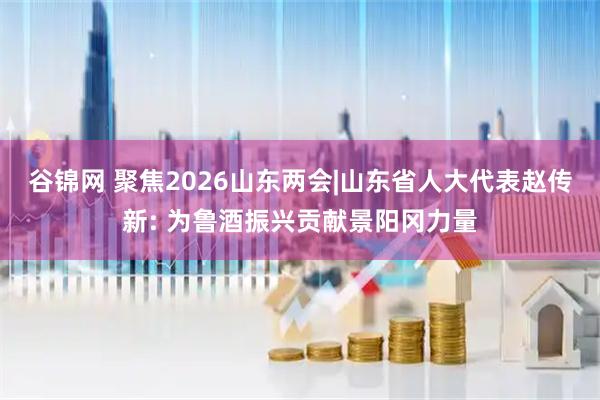 谷锦网 聚焦2026山东两会|山东省人大代表赵传新: 为鲁酒振兴贡献景阳冈力量