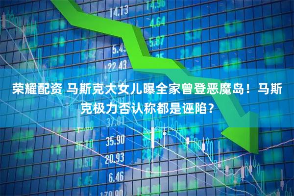 荣耀配资 马斯克大女儿曝全家曾登恶魔岛！马斯克极力否认称都是诬陷？