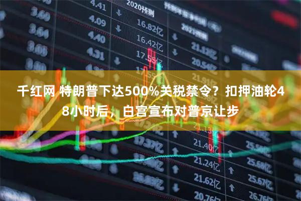 千红网 特朗普下达500%关税禁令？扣押油轮48小时后，白宫宣布对普京让步
