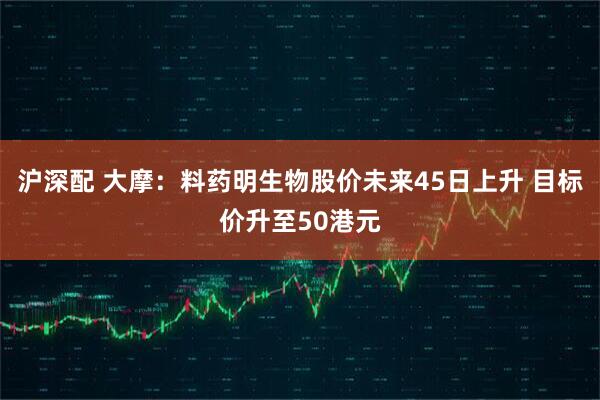 沪深配 大摩：料药明生物股价未来45日上升 目标价升至50港元