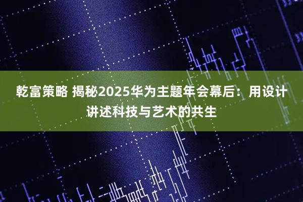 乾富策略 揭秘2025华为主题年会幕后：用设计讲述科技与艺术的共生