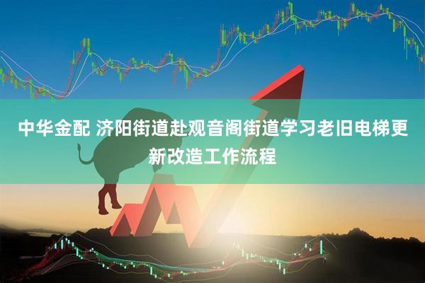 中华金配 济阳街道赴观音阁街道学习老旧电梯更新改造工作流程