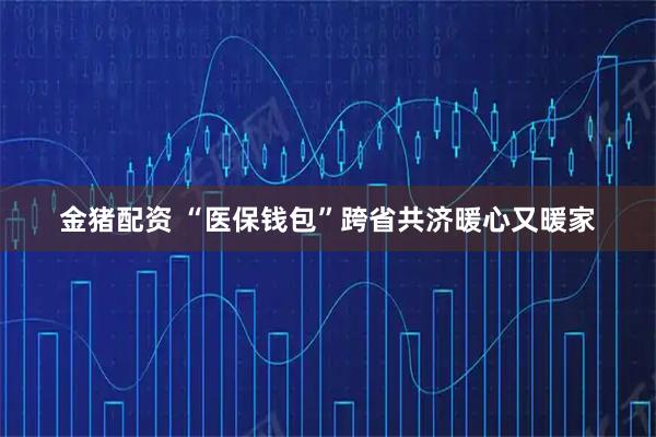金猪配资 “医保钱包”跨省共济暖心又暖家