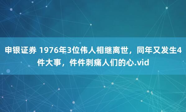 申银证券 1976年3位伟人相继离世，同年又发生4件大事，件件刺痛人们的心.vid