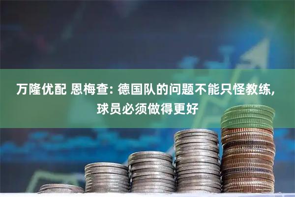 万隆优配 恩梅查: 德国队的问题不能只怪教练, 球员必须做得更好